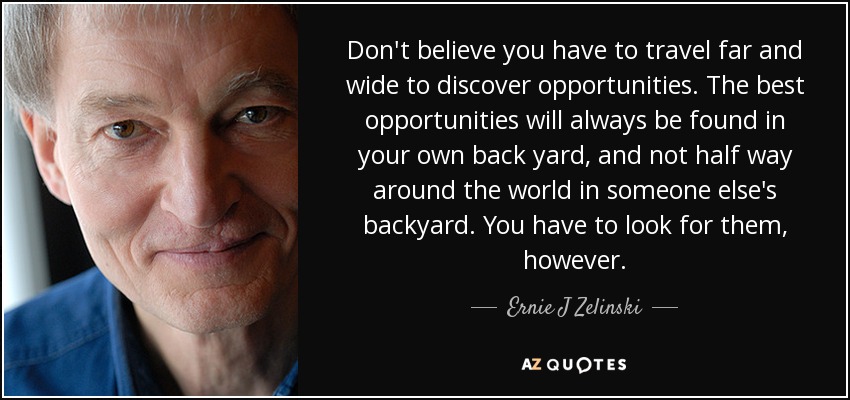 Don't believe you have to travel far and wide to discover opportunities. The best opportunities will always be found in your own back yard, and not half way around the world in someone else's backyard. You have to look for them, however. - Ernie J Zelinski