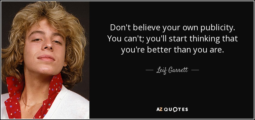 Don't believe your own publicity. You can't; you'll start thinking that you're better than you are. - Leif Garrett
