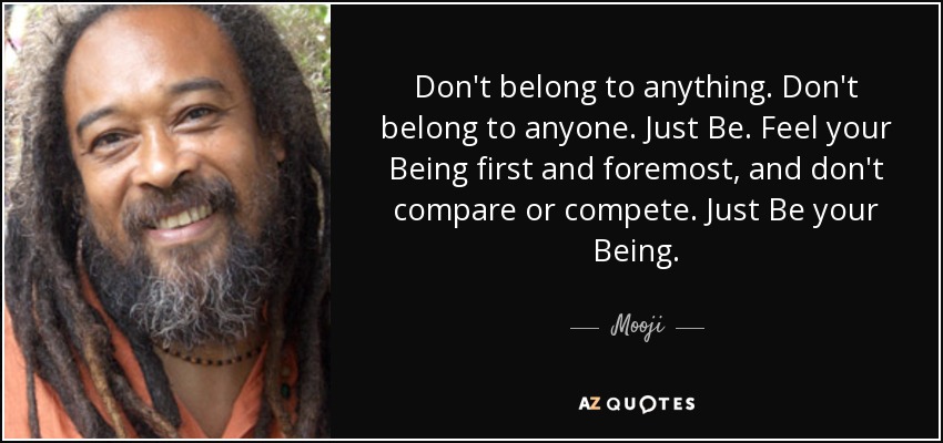 Don't belong to anything. Don't belong to anyone. Just Be. Feel your Being first and foremost, and don't compare or compete. Just Be your Being. - Mooji