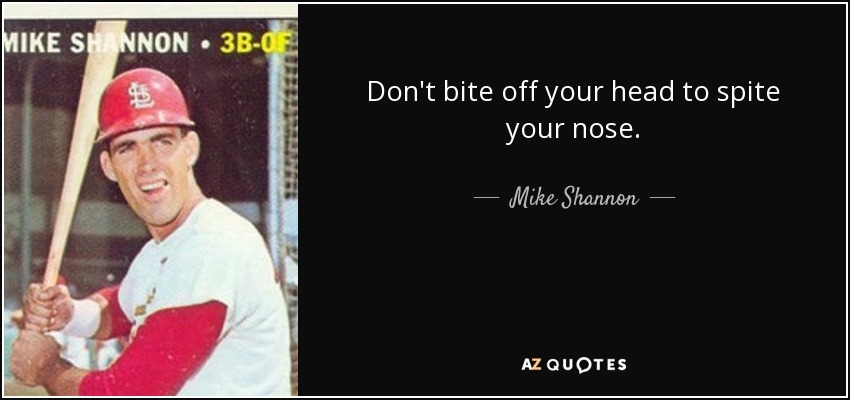 Don't bite off your head to spite your nose. - Mike Shannon