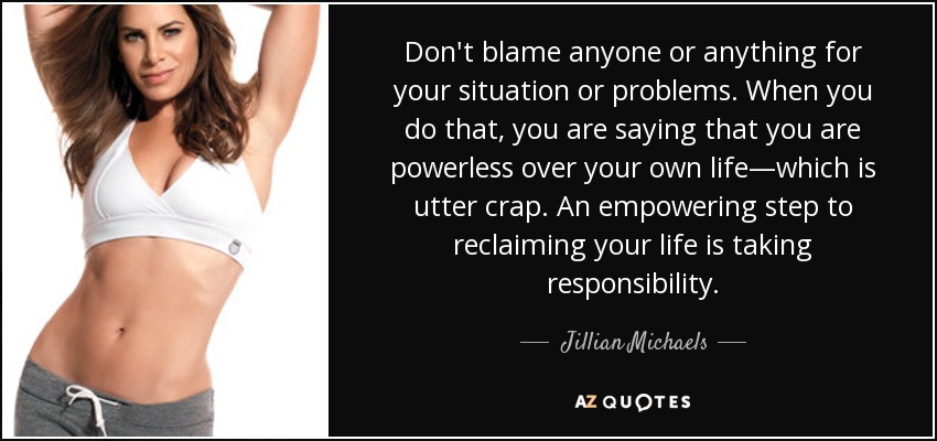 Don't blame anyone or anything for your situation or problems. When you do that, you are saying that you are powerless over your own life—which is utter crap. An empowering step to reclaiming your life is taking responsibility. - Jillian Michaels