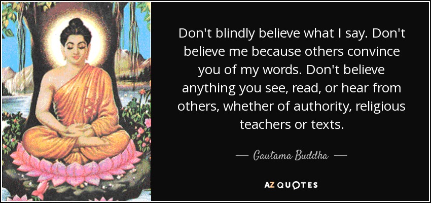 Don't blindly believe what I say. Don't believe me because others convince you of my words. Don't believe anything you see, read, or hear from others, whether of authority, religious teachers or texts. - Gautama Buddha