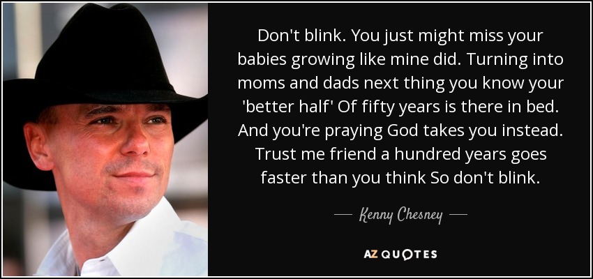 Don't blink. You just might miss your babies growing like mine did. Turning into moms and dads next thing you know your 'better half' Of fifty years is there in bed. And you're praying God takes you instead. Trust me friend a hundred years goes faster than you think So don't blink. - Kenny Chesney