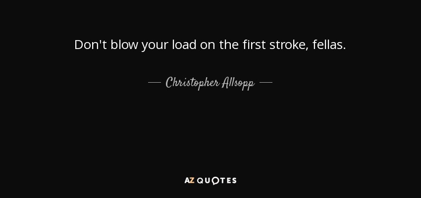 Don't blow your load on the first stroke, fellas. - Christopher Allsopp