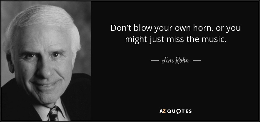 Don’t blow your own horn, or you might just miss the music. - Jim Rohn