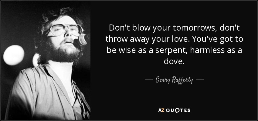 Don't blow your tomorrows, don't throw away your love. You've got to be wise as a serpent, harmless as a dove. - Gerry Rafferty