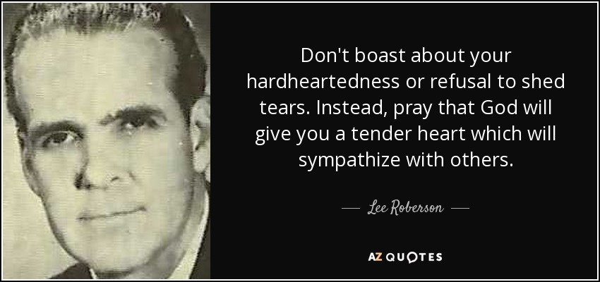 Don't boast about your hardheartedness or refusal to shed tears. Instead, pray that God will give you a tender heart which will sympathize with others. - Lee Roberson