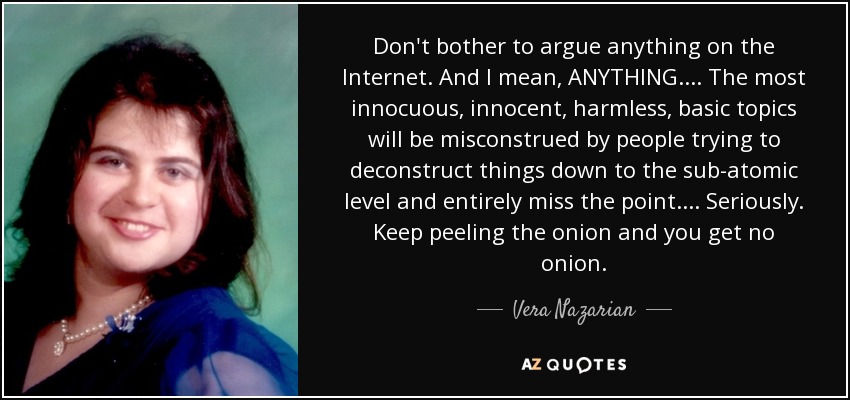 Don't bother to argue anything on the Internet. And I mean, ANYTHING.... The most innocuous, innocent, harmless, basic topics will be misconstrued by people trying to deconstruct things down to the sub-atomic level and entirely miss the point.... Seriously. Keep peeling the onion and you get no onion. - Vera Nazarian