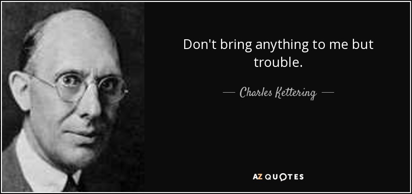 Don't bring anything to me but trouble. - Charles Kettering
