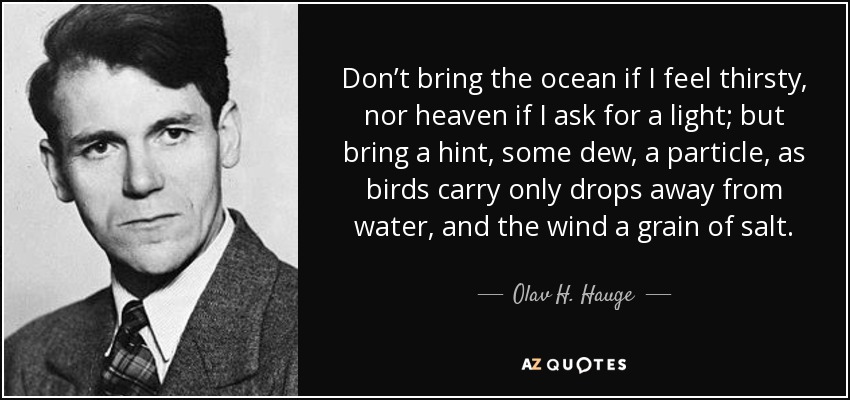 Don’t bring the ocean if I feel thirsty, nor heaven if I ask for a light; but bring a hint, some dew, a particle, as birds carry only drops away from water, and the wind a grain of salt. - Olav H. Hauge