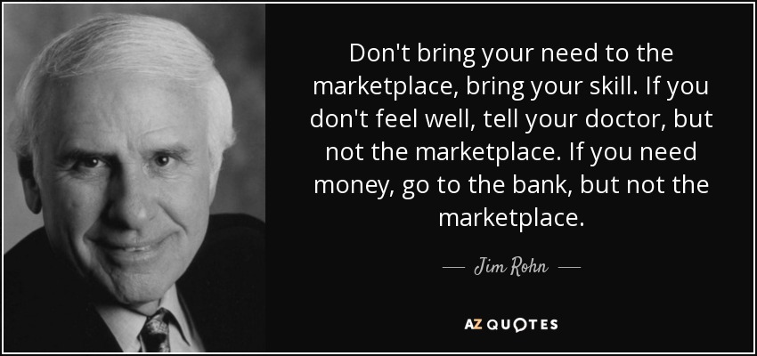 Don't bring your need to the marketplace, bring your skill. If you don't feel well, tell your doctor, but not the marketplace. If you need money, go to the bank, but not the marketplace. - Jim Rohn