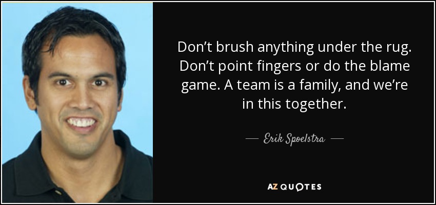 Don’t brush anything under the rug. Don’t point fingers or do the blame game. A team is a family, and we’re in this together. - Erik Spoelstra