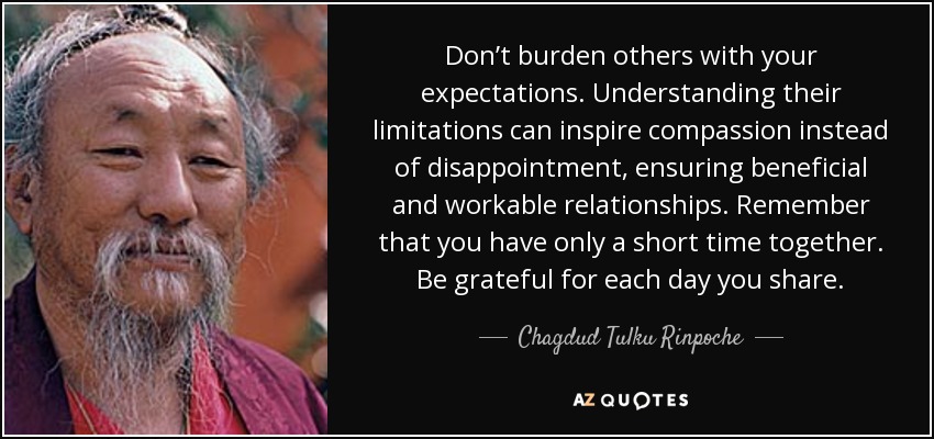 Don’t burden others with your expectations. Understanding their limitations can inspire compassion instead of disappointment, ensuring beneficial and workable relationships. Remember that you have only a short time together. Be grateful for each day you share. - Chagdud Tulku Rinpoche