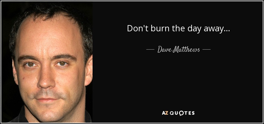 Don't burn the day away... - Dave Matthews