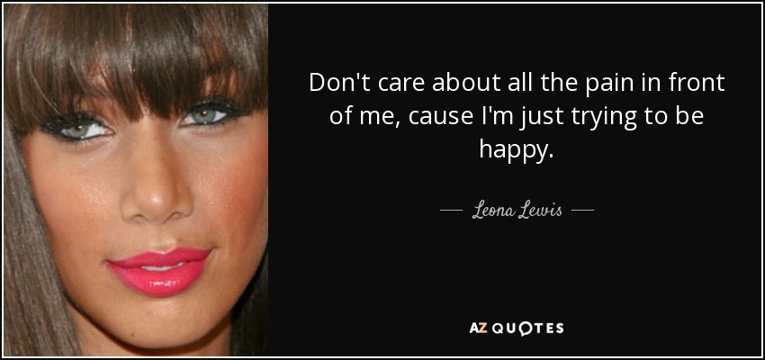 Don't care about all the pain in front of me, cause I'm just trying to be happy. - Leona Lewis