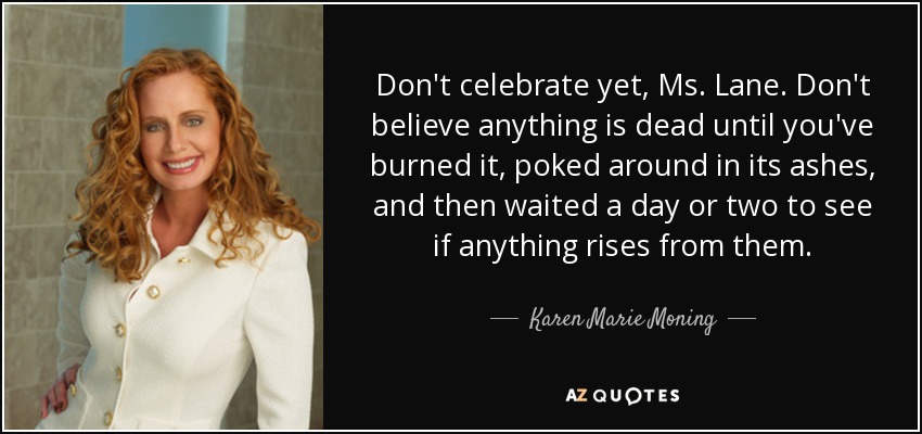 Don't celebrate yet, Ms. Lane. Don't believe anything is dead until you've burned it, poked around in its ashes, and then waited a day or two to see if anything rises from them. - Karen Marie Moning