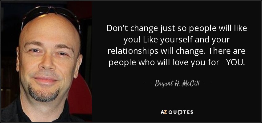 Don't change just so people will like you! Like yourself and your relationships will change. There are people who will love you for - YOU. - Bryant H. McGill