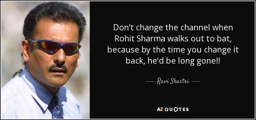 Don’t change the channel when Rohit Sharma walks out to bat, because by the time you change it back, he‘d be long gone!! - Ravi Shastri