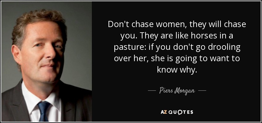 Don't chase women, they will chase you. They are like horses in a pasture: if you don't go drooling over her, she is going to want to know why. - Piers Morgan