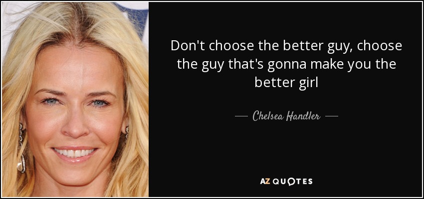 Don't choose the better guy, choose the guy that's gonna make you the better girl - Chelsea Handler