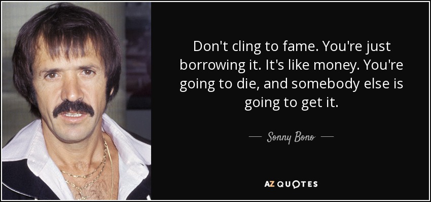Don't cling to fame. You're just borrowing it. It's like money. You're going to die, and somebody else is going to get it. - Sonny Bono