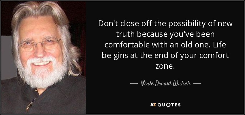 Don't close off the possibility of new truth because you've been comfortable with an old one. Life be-gins at the end of your comfort zone. - Neale Donald Walsch