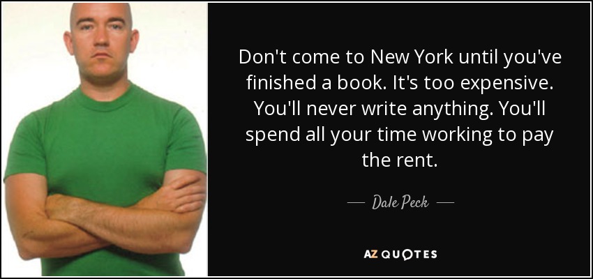 Don't come to New York until you've finished a book. It's too expensive. You'll never write anything. You'll spend all your time working to pay the rent. - Dale Peck