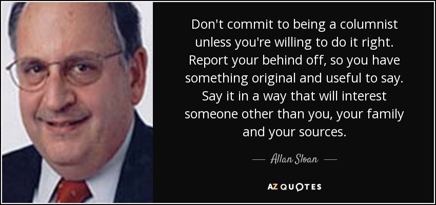 Don't commit to being a columnist unless you're willing to do it right. Report your behind off, so you have something original and useful to say. Say it in a way that will interest someone other than you, your family and your sources. - Allan Sloan