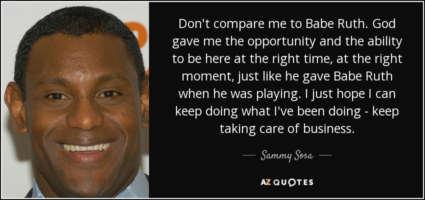 Don't compare me to Babe Ruth. God gave me the opportunity and the ability to be here at the right time, at the right moment, just like he gave Babe Ruth when he was playing. I just hope I can keep doing what I've been doing - keep taking care of business. - Sammy Sosa