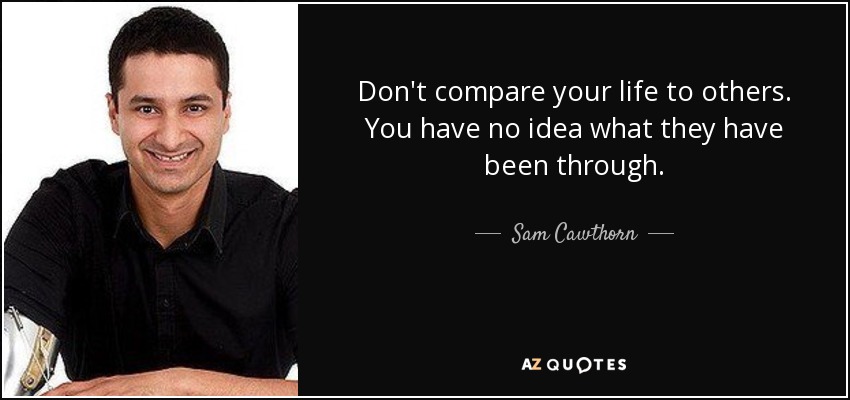 Don't compare your life to others. You have no idea what they have been through. - Sam Cawthorn