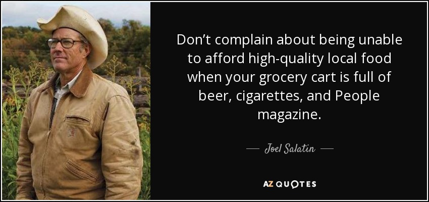 Don’t complain about being unable to afford high-quality local food when your grocery cart is full of beer, cigarettes, and People magazine. - Joel Salatin