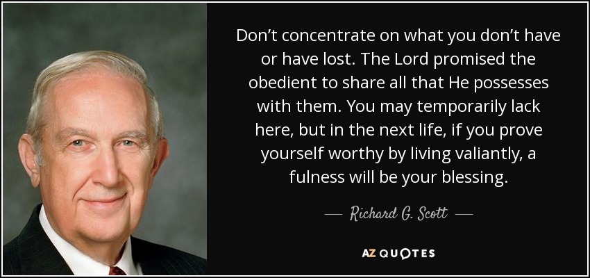 Don’t concentrate on what you don’t have or have lost. The Lord promised the obedient to share all that He possesses with them. You may temporarily lack here, but in the next life, if you prove yourself worthy by living valiantly, a fulness will be your blessing. - Richard G. Scott