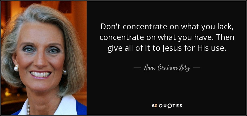 Don't concentrate on what you lack, concentrate on what you have. Then give all of it to Jesus for His use. - Anne Graham Lotz
