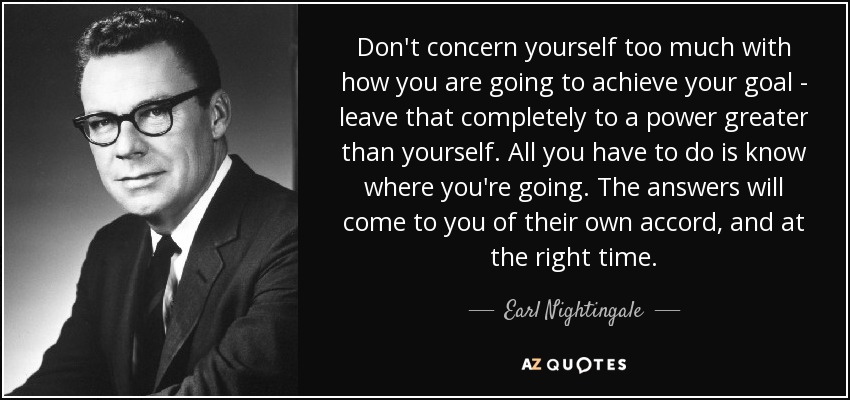 Don't concern yourself too much with how you are going to achieve your goal - leave that completely to a power greater than yourself. All you have to do is know where you're going. The answers will come to you of their own accord, and at the right time. - Earl Nightingale