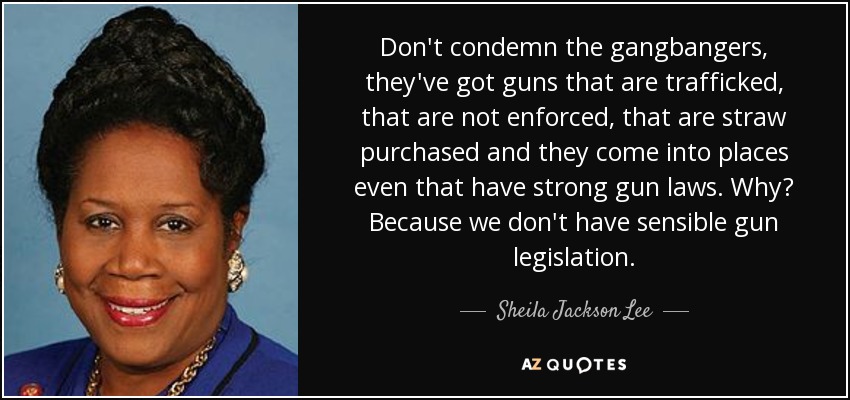 Don't condemn the gangbangers, they've got guns that are trafficked, that are not enforced, that are straw purchased and they come into places even that have strong gun laws. Why? Because we don't have sensible gun legislation. - Sheila Jackson Lee