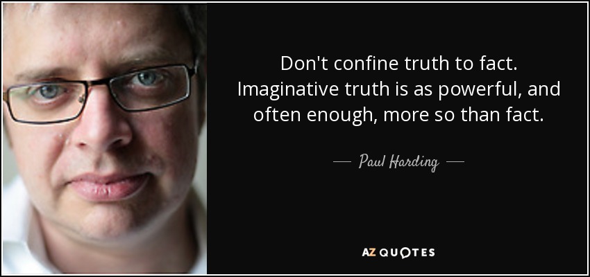 Don't confine truth to fact. Imaginative truth is as powerful, and often enough, more so than fact. - Paul Harding