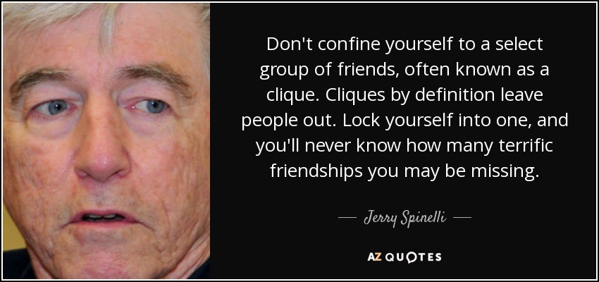 Don't confine yourself to a select group of friends, often known as a clique. Cliques by definition leave people out. Lock yourself into one, and you'll never know how many terrific friendships you may be missing. - Jerry Spinelli