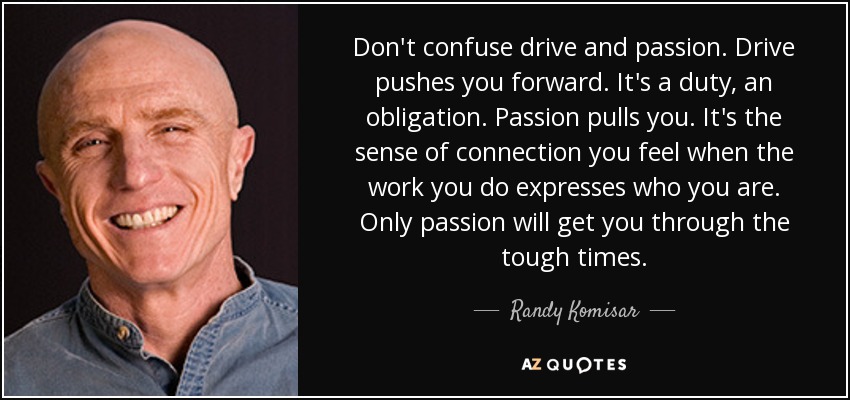 Don't confuse drive and passion. Drive pushes you forward. It's a duty, an obligation. Passion pulls you. It's the sense of connection you feel when the work you do expresses who you are. Only passion will get you through the tough times. - Randy Komisar
