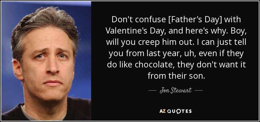 Don't confuse [Father's Day] with Valentine's Day, and here's why. Boy, will you creep him out. I can just tell you from last year, uh, even if they do like chocolate, they don't want it from their son. - Jon Stewart