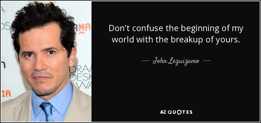 Don't confuse the beginning of my world with the breakup of yours. - John Leguizamo