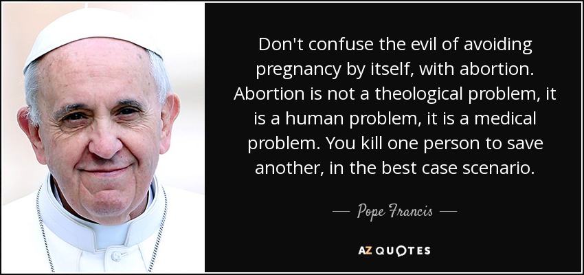 Don't confuse the evil of avoiding pregnancy by itself, with abortion. Abortion is not a theological problem, it is a human problem, it is a medical problem. You kill one person to save another, in the best case scenario. - Pope Francis