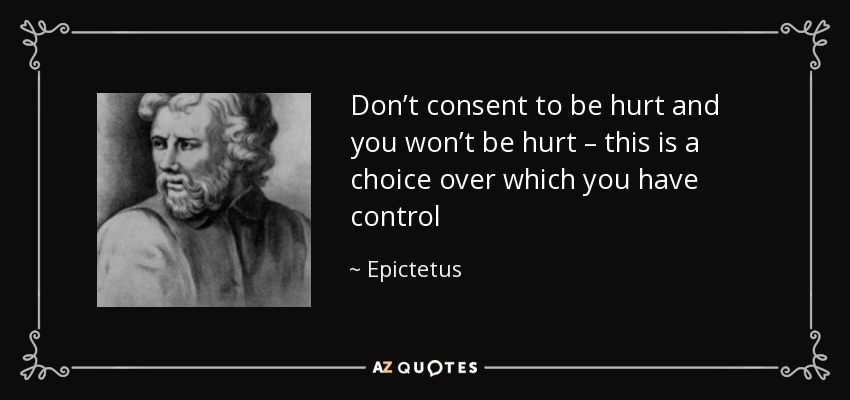 Don’t consent to be hurt and you won’t be hurt – this is a choice over which you have control - Epictetus