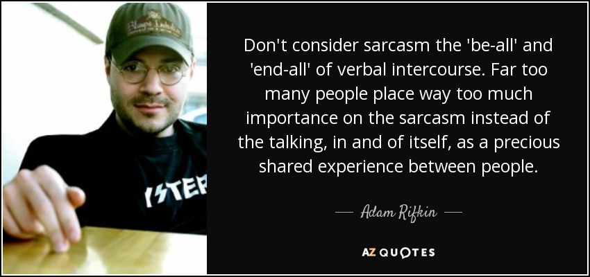 Don't consider sarcasm the 'be-all' and 'end-all' of verbal intercourse. Far too many people place way too much importance on the sarcasm instead of the talking, in and of itself, as a precious shared experience between people. - Adam Rifkin