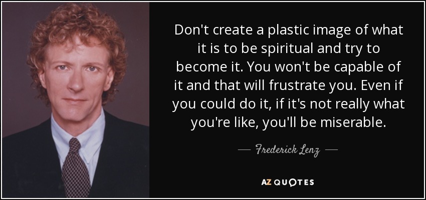 Don't create a plastic image of what it is to be spiritual and try to become it. You won't be capable of it and that will frustrate you. Even if you could do it, if it's not really what you're like, you'll be miserable. - Frederick Lenz