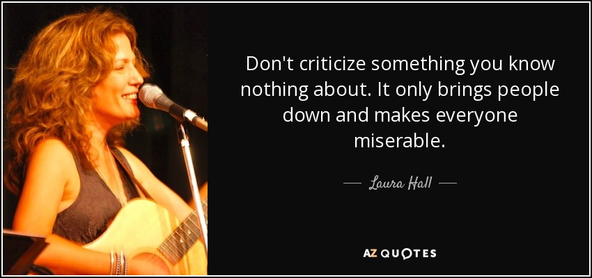 Don't criticize something you know nothing about. It only brings people down and makes everyone miserable. - Laura Hall