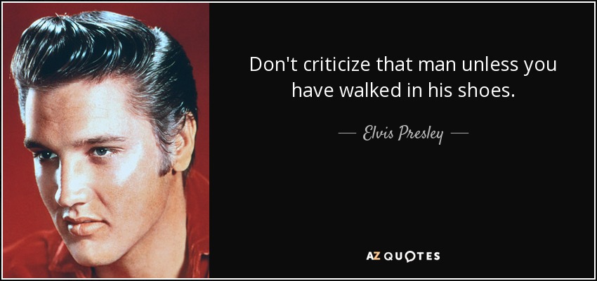 Don't criticize that man unless you have walked in his shoes. - Elvis Presley
