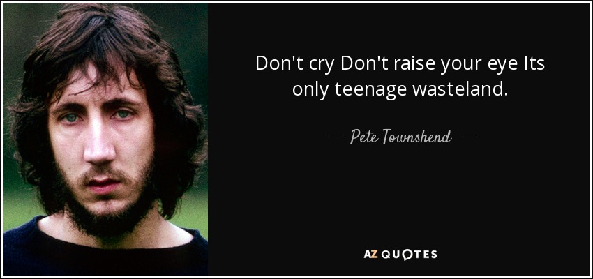 Don't cry Don't raise your eye Its only teenage wasteland. - Pete Townshend