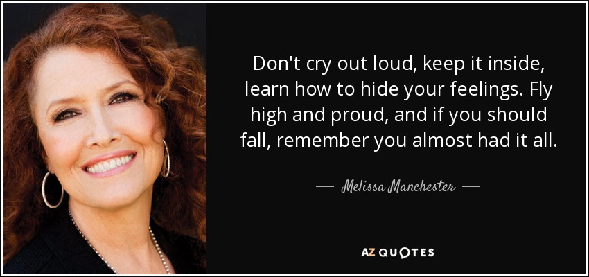 Don't cry out loud, keep it inside, learn how to hide your feelings. Fly high and proud, and if you should fall, remember you almost had it all. - Melissa Manchester