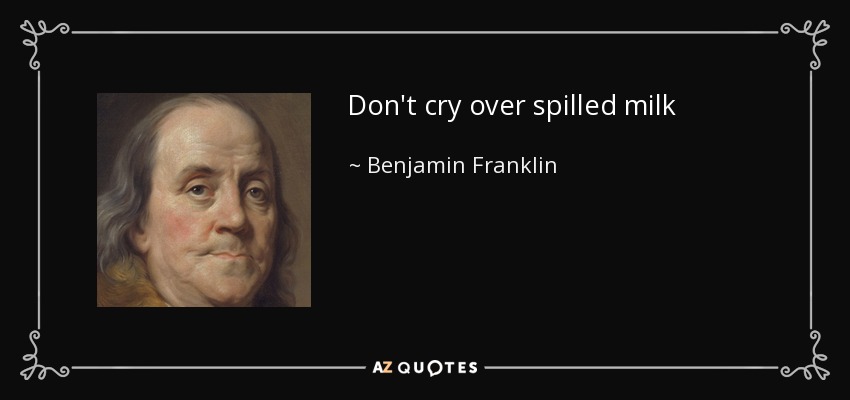 Don't cry over spilled milk - Benjamin Franklin