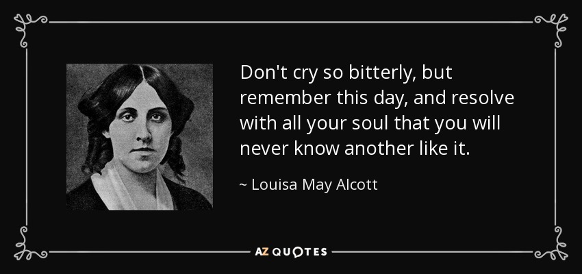 Don't cry so bitterly, but remember this day, and resolve with all your soul that you will never know another like it. - Louisa May Alcott